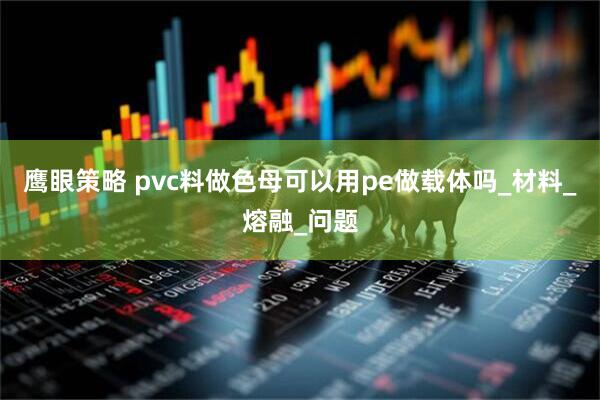 鹰眼策略 pvc料做色母可以用pe做载体吗_材料_熔融_问题
