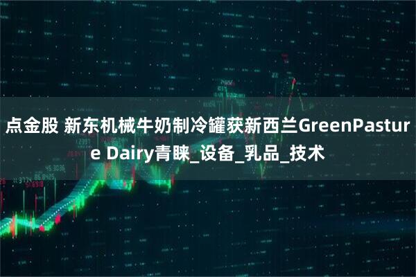 点金股 新东机械牛奶制冷罐获新西兰GreenPasture Dairy青睐_设备_乳品_技术