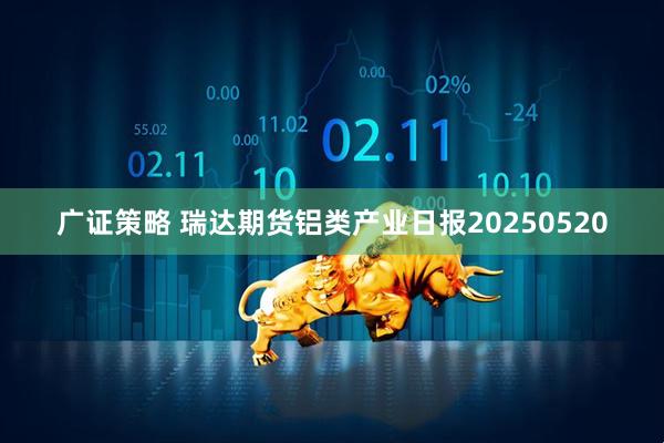 广证策略 瑞达期货铝类产业日报20250520