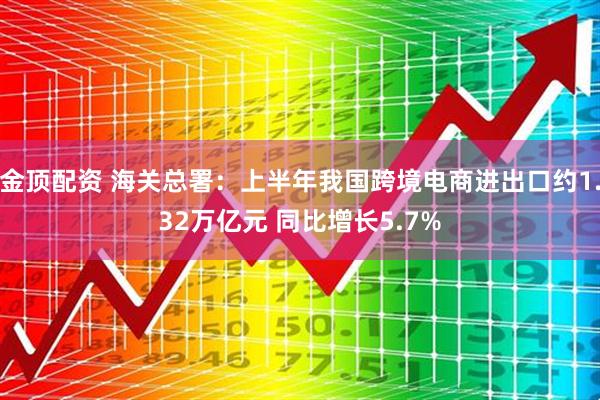 金顶配资 海关总署：上半年我国跨境电商进出口约1.32万亿元 同比增长5.7%