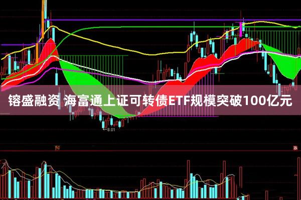 镕盛融资 海富通上证可转债ETF规模突破100亿元