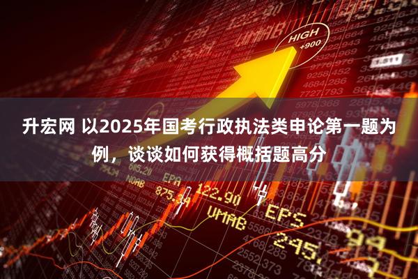 升宏网 以2025年国考行政执法类申论第一题为例，谈谈如何获得概括题高分