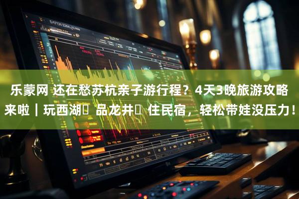 乐蒙网 还在愁苏杭亲子游行程？4天3晚旅游攻略来啦｜玩西湖・品龙井・住民宿，轻松带娃没压力！